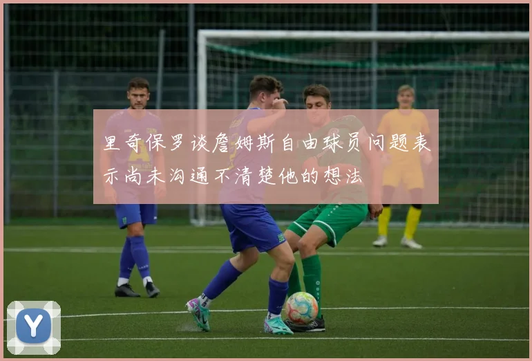 里奇保罗谈詹姆斯自由球员问题表示尚未沟通不清楚他的想法