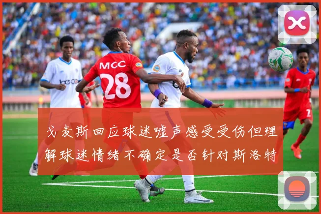 戈麦斯回应球迷嘘声感受受伤但理解球迷情绪不确定是否针对斯洛特