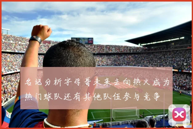 名记分析字母哥未来去向热火成为热门球队还有其他队伍参与竞争