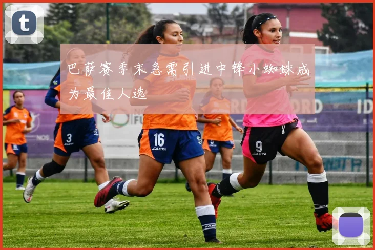 巴萨赛季末急需引进中锋小蜘蛛成为最佳人选