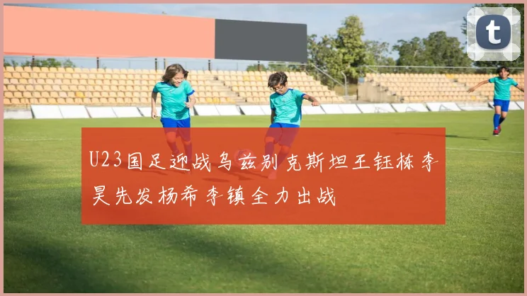 U23国足迎战乌兹别克斯坦王钰栋李昊先发杨希李镇全力出战