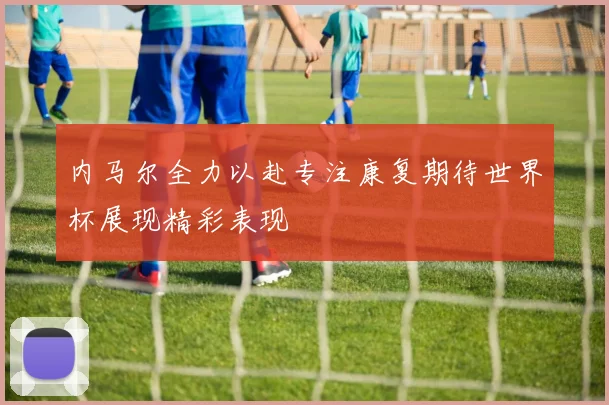 内马尔全力以赴专注康复期待世界杯展现精彩表现