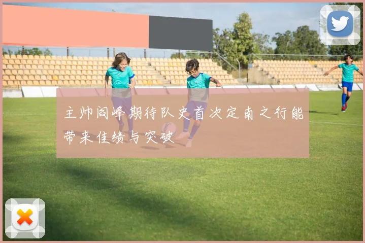 主帅阎峰期待队史首次定南之行能带来佳绩与突破