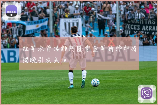 红军未曾接触阿隆索蓝军新帅即将揭晓引发关注