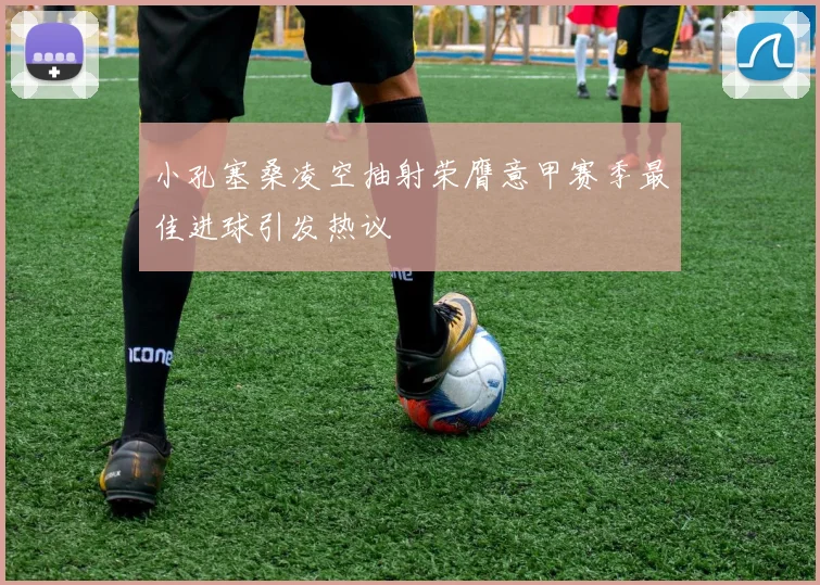 小孔塞桑凌空抽射荣膺意甲赛季最佳进球引发热议