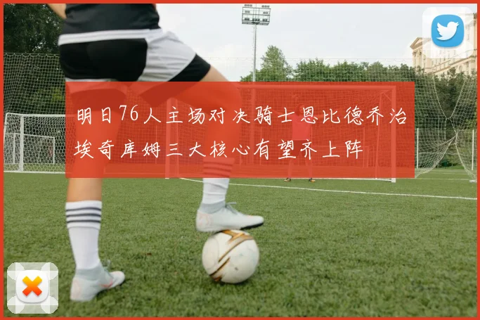 明日76人主场对决骑士恩比德乔治埃奇库姆三大核心有望齐上阵