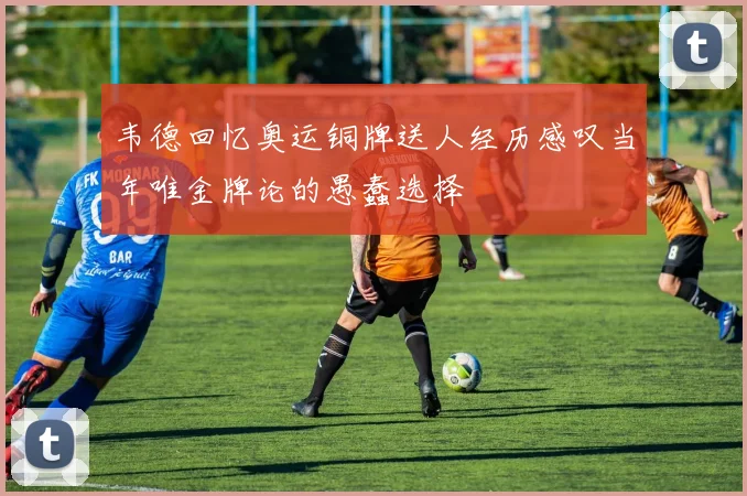 韦德回忆奥运铜牌送人经历感叹当年唯金牌论的愚蠢选择