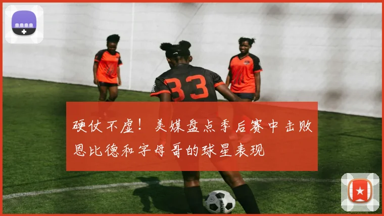 硬仗不虚！美媒盘点季后赛中击败恩比德和字母哥的球星表现