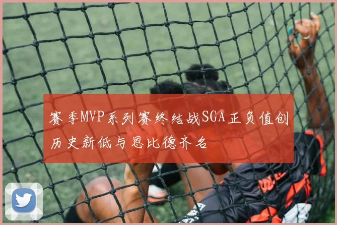 赛季MVP系列赛终结战SGA正负值创历史新低与恩比德齐名