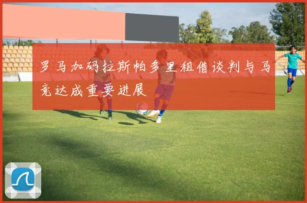 罗马加码拉斯帕多里租借谈判与马竞达成重要进展